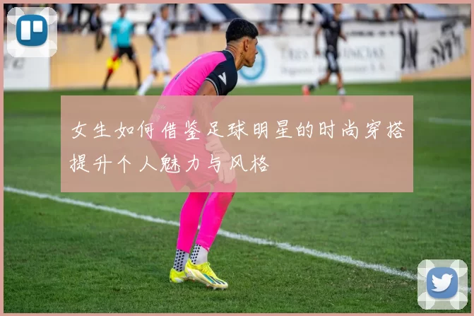 女生如何借鉴足球明星的时尚穿搭提升个人魅力与风格