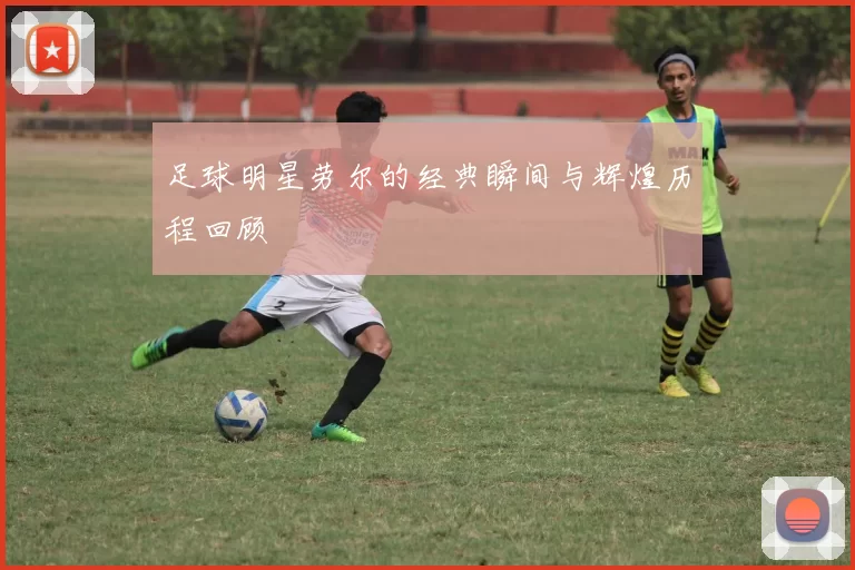 足球明星劳尔的经典瞬间与辉煌历程回顾